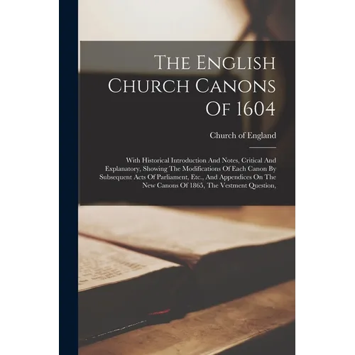 The English Church Canons Of 1604: With Historical Introduction And Notes, Critical And Explanatory, Showing The Modifications Of Each Canon By Subseq
