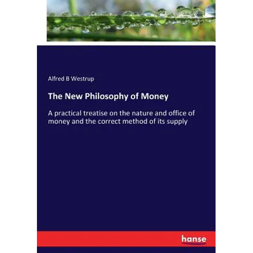 The New Philosophy of Money: A practical treatise on the nature and office of money and the correct method of its supply