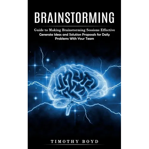 Brainstorming: Guide to Making Brainstorming Sessions Effective (Generate Ideas and Solution Proposals for Daily Problems With Your Team)