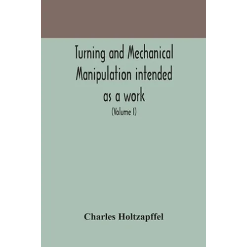Turning And Mechanical Manipulation Intended As A Work Of General Reference And Practical Instruction On The Lathe, And The Various Mechanical Pursuit
