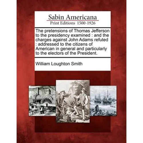 The Pretensions of Thomas Jefferson to the Presidency Examined: And the Charges Against John Adams Refuted: Addressed to the Citizens of American in G