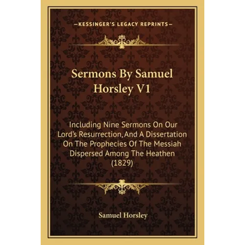 Sermons By Samuel Horsley V1: Including Nine Sermons On Our Lord's Resurrection, And A Dissertation On The Prophecies Of The Messiah Dispersed Among