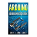 Arduino: 101 Beginners Guide: How to get started with Your Arduino (Tips, Tricks, Projects and More!)
