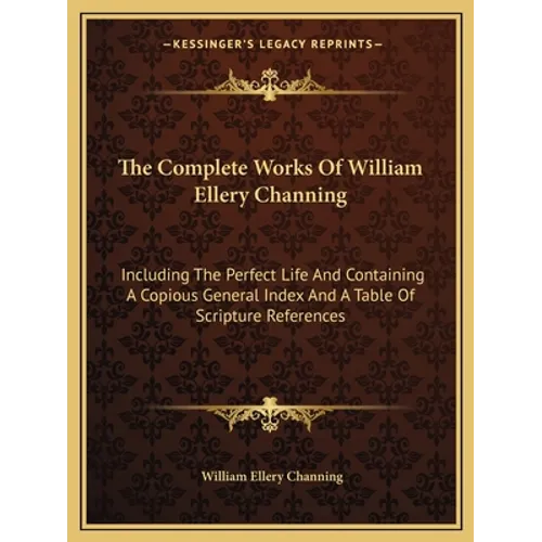 The Complete Works Of William Ellery Channing: Including The Perfect Life And Containing A Copious General Index And A Table Of Scripture References