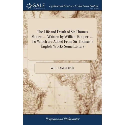 The Life and Death of Sir Thomas Moore, ... Written by William Rooper, ... To Which are Added From Sir Thomas's English Works Some Letters