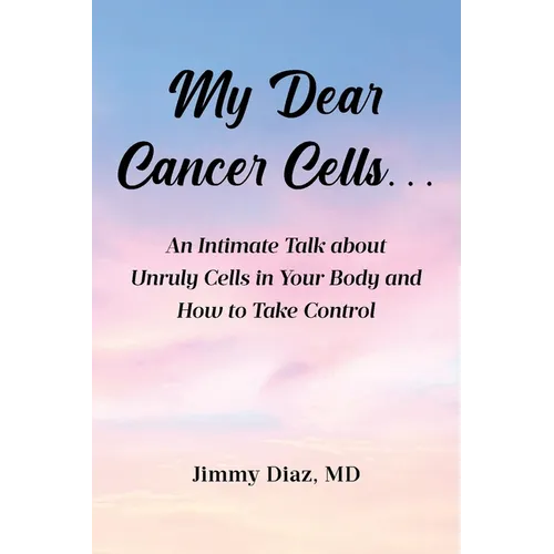 My Dear Cancer Cells...: An Intimate Talk about Unruly Cells in Your Body and How to Take Control