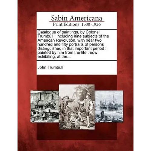 Catalogue of Paintings, by Colonel Trumbull: Including Nine Subjects of the American Revolution, with Near Two Hundred and Fifty Portraits of Persons