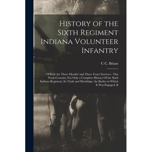 History of the Sixth Regiment Indiana Volunteer Infantry: Of Both the Three Months' and Three Years' Services: This Work Contains not Only a Complete