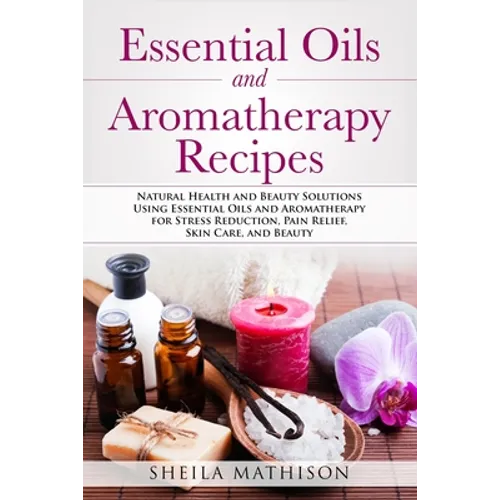 Essential Oils and Aromatherapy Recipes: Natural Health and Beauty Solutions Using Essential Oils and Aromatherapy for Stress Reduction, Pain Relief,