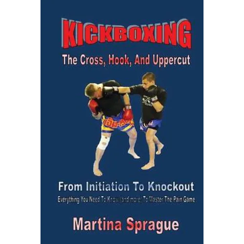 Kickboxing: The Cross, Hook, And Uppercut: From Initiation To Knockout: Everything You Need To Know (and more) To Master The Pain Game