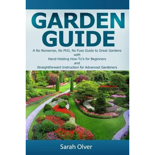 Garden Guide - A No Nonsense, No PhD, No Fuss Guide to Great Gardens with Hand-Holding How To's for Beginners and Straightforward Instruction for Adva