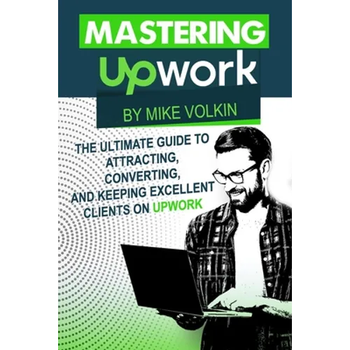 Mastering Upwork: The Ultimate Guide To Attracting, Converting, And Keeping Excellent Clients On Upwork