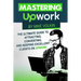 Mastering Upwork: The Ultimate Guide To Attracting, Converting, And Keeping Excellent Clients On Upwork