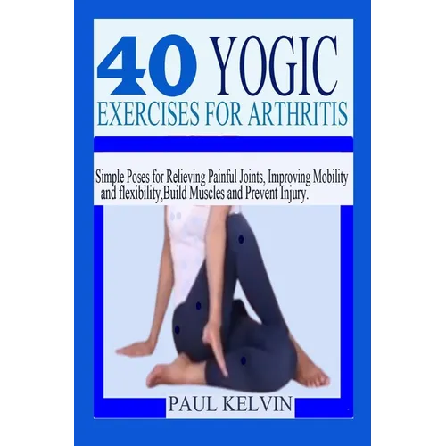 40 Yogic Exercises for Arthritis: Simple Poses for Relieving Painful Joints, Improving Mobility and Flexibility, Build Muscles, and Prevent Injury.