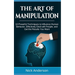 The Art of Manipulation: 10 Powerful Techniques to Influence Human Behavior, Effectively Deal with People, and Get the Results You Want