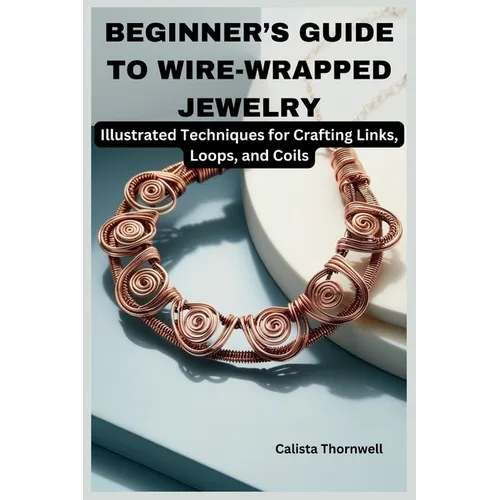 Beginner's Guide to Wire-Wrapped Jewelry: Illustrated Techniques for Crafting Links, Loops, and Coils: Explore Essential Tools, Creative Inspiration,