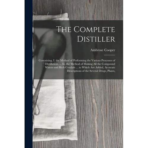 The Complete Distiller: Containing, I. the Method of Performing the Various Processes of Distillation, ... Iii. the Method of Making All the Compound