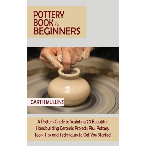 Pottery Book for Beginners: A Potter's Guide to Sculpting 20 Beautiful Handbuilding Ceramic Projects Plus Pottery Tools, Tips and Techniques to Get Yo