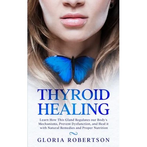 Thyroid Healing: Learn How This Gland Regulates our Body's Mechanisms, Prevent Dysfunction, and Heal it with Natural Remedies And Proper Nutrition