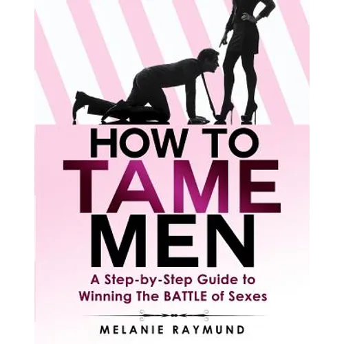 How to Tame Men: a step-by-step Guide to Winning The BATTLE of Sexes