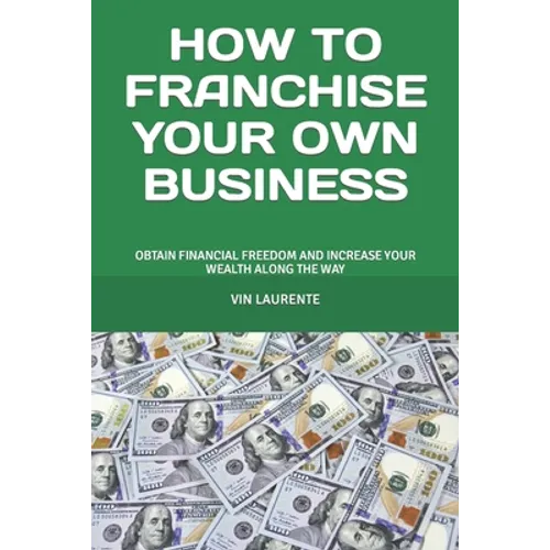How to Franchise Your Own Business: Obtain Financial Freedom and Increase Your Wealth Along the Way