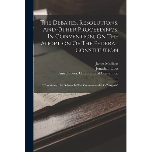 The Debates, Resolutions, And Other Proceedings, In Convention, On The Adoption Of The Federal Constitution: "containing The Debates In The Commonweal