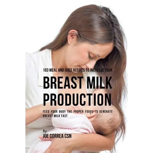 103 Meal and Juice Recipes to Increase Your Breast Milk Production: Feed Your Body the Proper Foods to Generate Breast Milk Fast