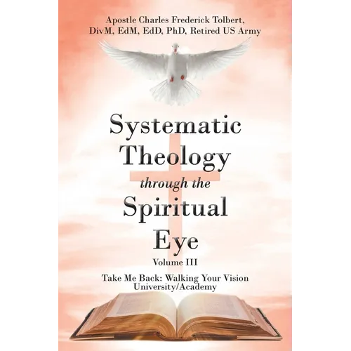Systematic Theology through the Spiritual Eye Volume III: Take Me Back: Walking Your Vision University/Academy