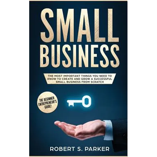 Small Business: The Most Important Things you Need to Know to Create and Grow a Successful Small Business from Scratch