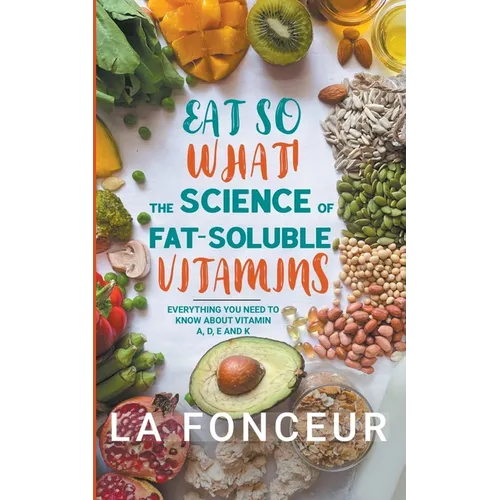 Eat So What! The Science of Fat-Soluble Vitamins: Everything You Need to Know About Vitamins A, D, E and K