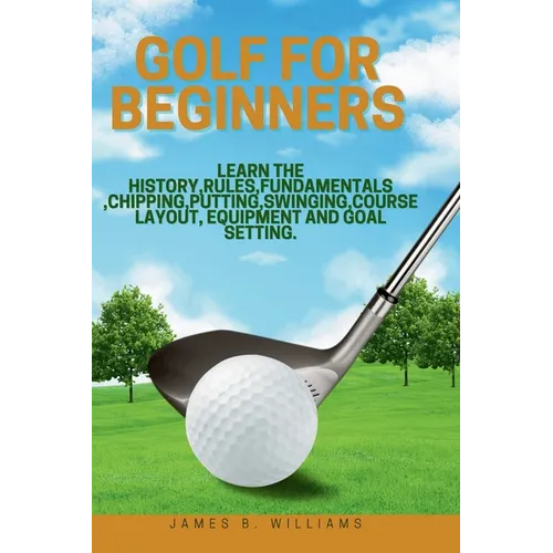 Golf For Beginners: : Learn the History, Rules, Fundamentals, Chipping, Putting, Swinging, Course Layout, Equipment and Goal setting.