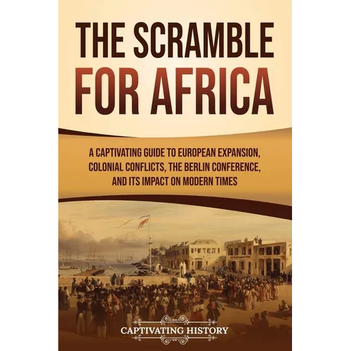 The Scramble for Africa: A Captivating Guide to European Expansion, Colonial Conflicts, the Berlin Conference, and Its Impact on Modern Times