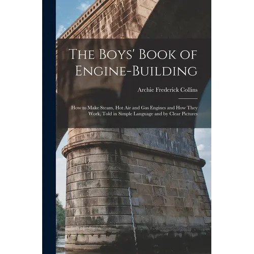 The Boys' Book of Engine-Building: How to Make Steam, Hot Air and Gas Engines and How They Work, Told in Simple Language and by Clear Pictures