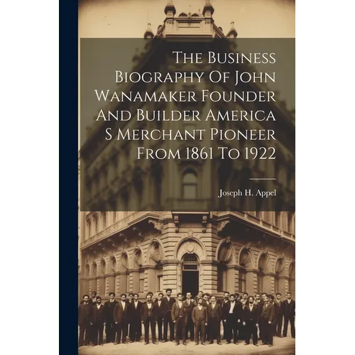 The Business Biography Of John Wanamaker Founder And Builder America S Merchant Pioneer From 1861 To 1922