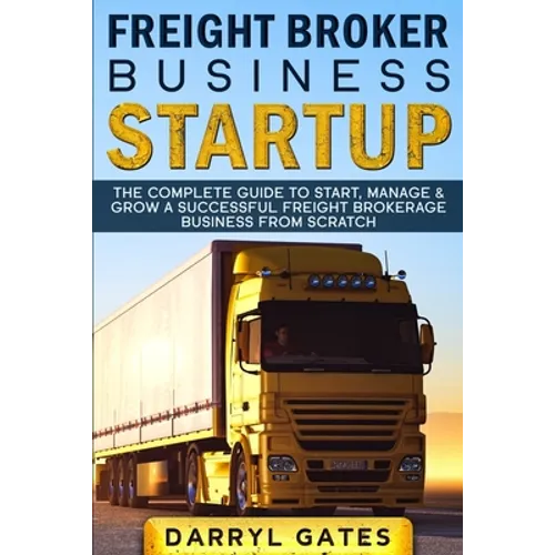 Freight Broker Business Startup: The Complete Guide to Start, Manage & Grow a Successful Freight Brokerage Business From Scratch