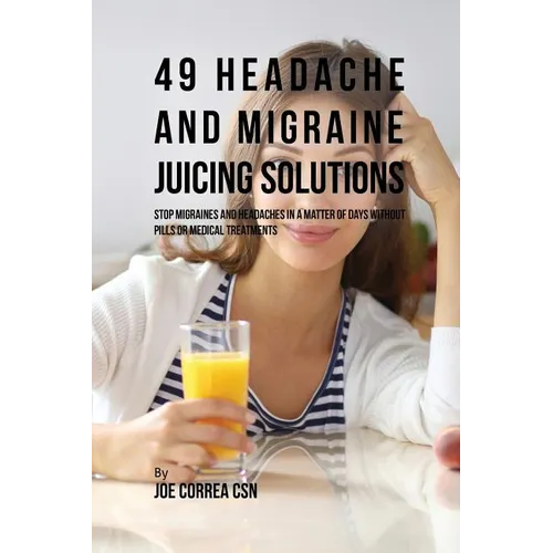 49 Headache and Migraine Juicing Solutions: Stop Migraines and Headaches in a Matter of Days without Pills or Medical Treatments