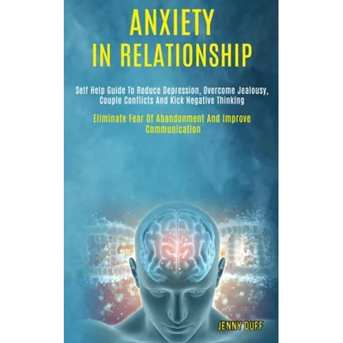 Anxiety in Relationship: Self Help Guide to Reduce Depression, Overcome Jealousy, Couple Conflicts and Kick Negative Thinking (Eliminate Fear of Aband