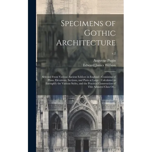 Specimens of Gothic Architecture: Selected From Various Ancient Edifices in England: Consisting of Plans, Elevations, Sections, and Parts at Large: Ca