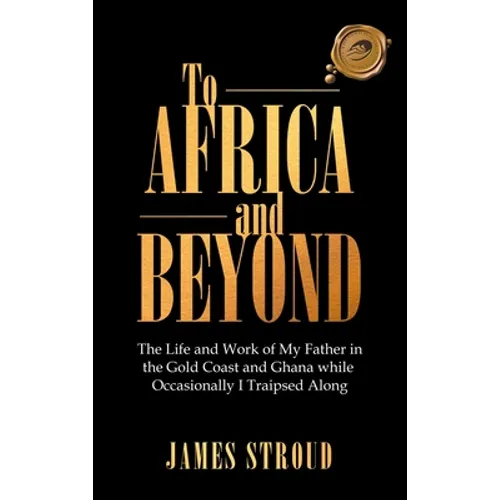 To Africa and Beyond: The Life and Work of My Father in the Gold Coast and Ghana While Occasionally I Traipsed Along