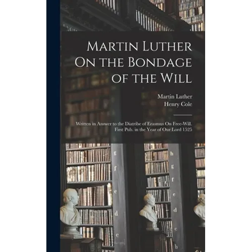 Martin Luther On the Bondage of the Will: Written in Answer to the Diatribe of Erasmus On Free-Will. First Pub. in the Year of Our Lord 1525