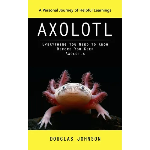 Axolotl: A Personal Journey of Helpful Learnings (Everything You Need to Know Before You Keep Axolotls)