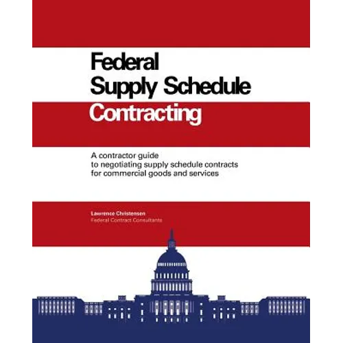 Federal Supply Schedule Contracting: A Contractor Guide to Negotiating Supply Schedule Contracts for Commercial Goods and Services