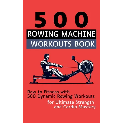 500 Rowing Machine Workouts Book: Row to Fitness with 500 Dynamic Rowing Workouts for Ultimate Strength and Cardio Mastery