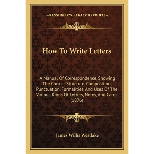 How To Write Letters: A Manual Of Correspondence, Showing The Correct Structure, Composition, Punctuation, Formalities, And Uses Of The Vari