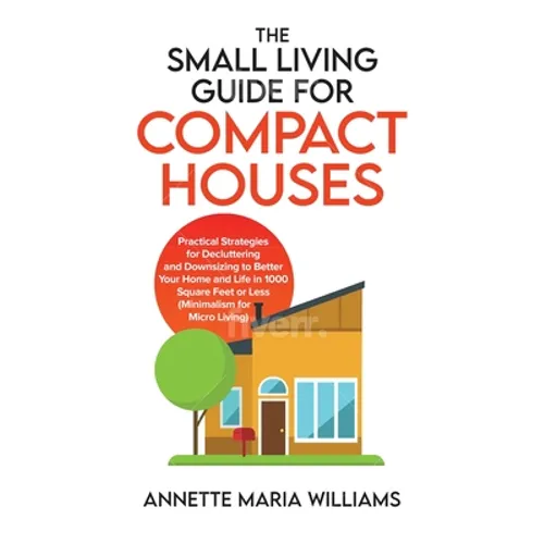 The Small Living Guide for Compact Houses: Practical Strategies for Decluttering and Downsizing to Better Your Home and Life in 1000 Square Feet or Le