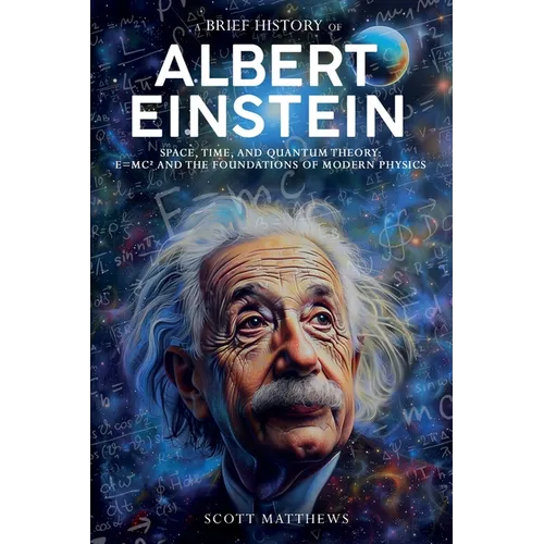 A Brief History of Albert Einstein - Space, Time, and Quantum Theory: E=mc² and the Foundations of Modern Physics