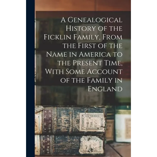 A Genealogical History of the Ficklin Family, From the First of the Name in America to the Present Time, With Some Account of the Family in England