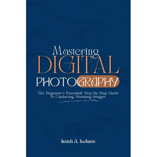 Mastering Digital Photography: The Beginner's Essential Step-by-Step Guide to Capturing Stunning Images