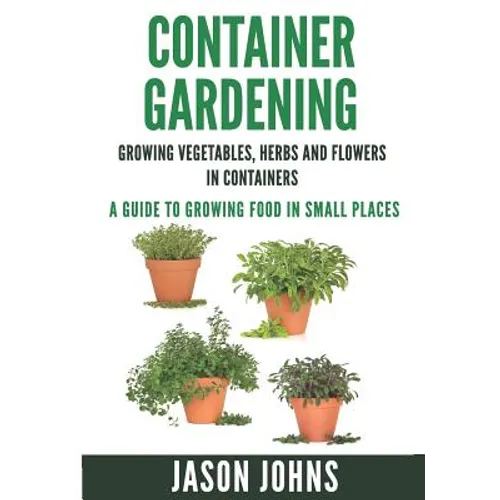 Container Gardening - Growing Vegetables, Herbs and Flowers in Containers: A Guide To Growing Food In Small Places