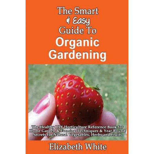 The Smart & Easy Guide To Organic Gardening: The Healthy DIY Horticulture Reference Book for Home Garden & Farming Techniques & Year Round Secrets for